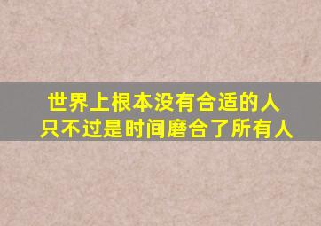 世界上根本没有合适的人 只不过是时间磨合了所有人